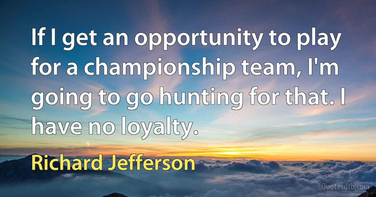 If I get an opportunity to play for a championship team, I'm going to go hunting for that. I have no loyalty. (Richard Jefferson)