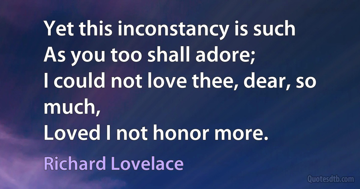 Yet this inconstancy is such
As you too shall adore;
I could not love thee, dear, so much,
Loved I not honor more. (Richard Lovelace)