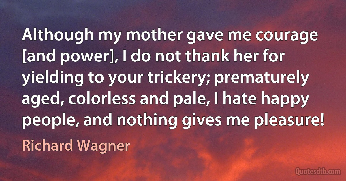 Although my mother gave me courage [and power], I do not thank her for yielding to your trickery; prematurely aged, colorless and pale, I hate happy people, and nothing gives me pleasure! (Richard Wagner)