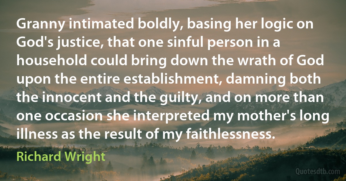 Granny intimated boldly, basing her logic on God's justice, that one sinful person in a household could bring down the wrath of God upon the entire establishment, damning both the innocent and the guilty, and on more than one occasion she interpreted my mother's long illness as the result of my faithlessness. (Richard Wright)