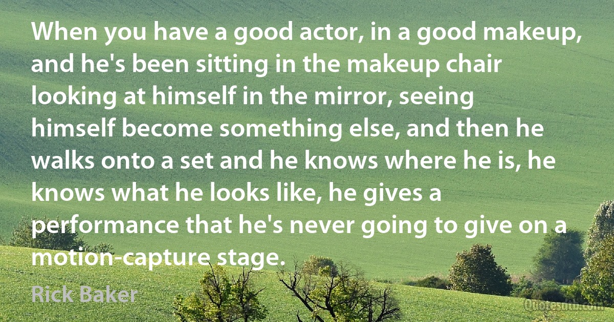 When you have a good actor, in a good makeup, and he's been sitting in the makeup chair looking at himself in the mirror, seeing himself become something else, and then he walks onto a set and he knows where he is, he knows what he looks like, he gives a performance that he's never going to give on a motion-capture stage. (Rick Baker)