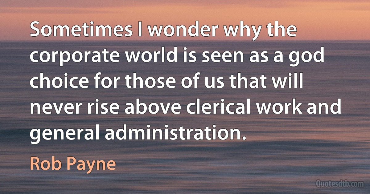 Sometimes I wonder why the corporate world is seen as a god choice for those of us that will never rise above clerical work and general administration. (Rob Payne)