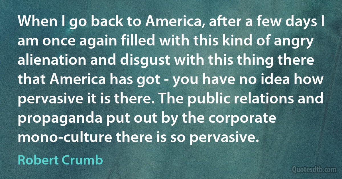 When I go back to America, after a few days I am once again filled with this kind of angry alienation and disgust with this thing there that America has got - you have no idea how pervasive it is there. The public relations and propaganda put out by the corporate mono-culture there is so pervasive. (Robert Crumb)