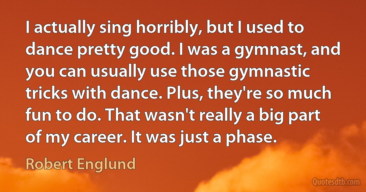 I actually sing horribly, but I used to dance pretty good. I was a gymnast, and you can usually use those gymnastic tricks with dance. Plus, they're so much fun to do. That wasn't really a big part of my career. It was just a phase. (Robert Englund)