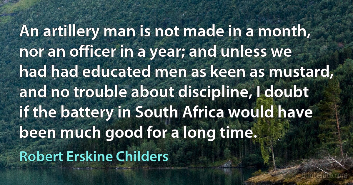 An artillery man is not made in a month, nor an officer in a year; and unless we had had educated men as keen as mustard, and no trouble about discipline, I doubt if the battery in South Africa would have been much good for a long time. (Robert Erskine Childers)