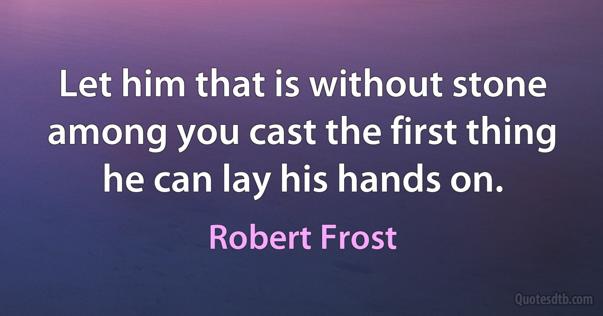 Let him that is without stone among you cast the first thing he can lay his hands on. (Robert Frost)