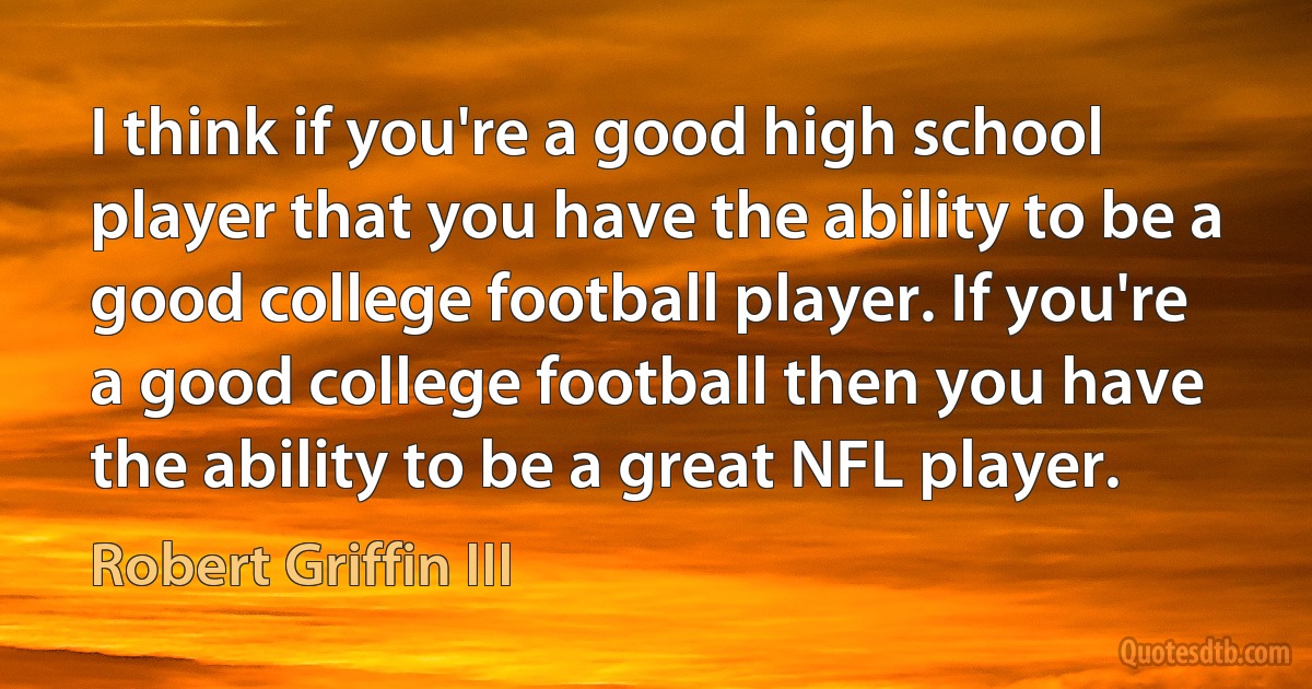 I think if you're a good high school player that you have the ability to be a good college football player. If you're a good college football then you have the ability to be a great NFL player. (Robert Griffin III)