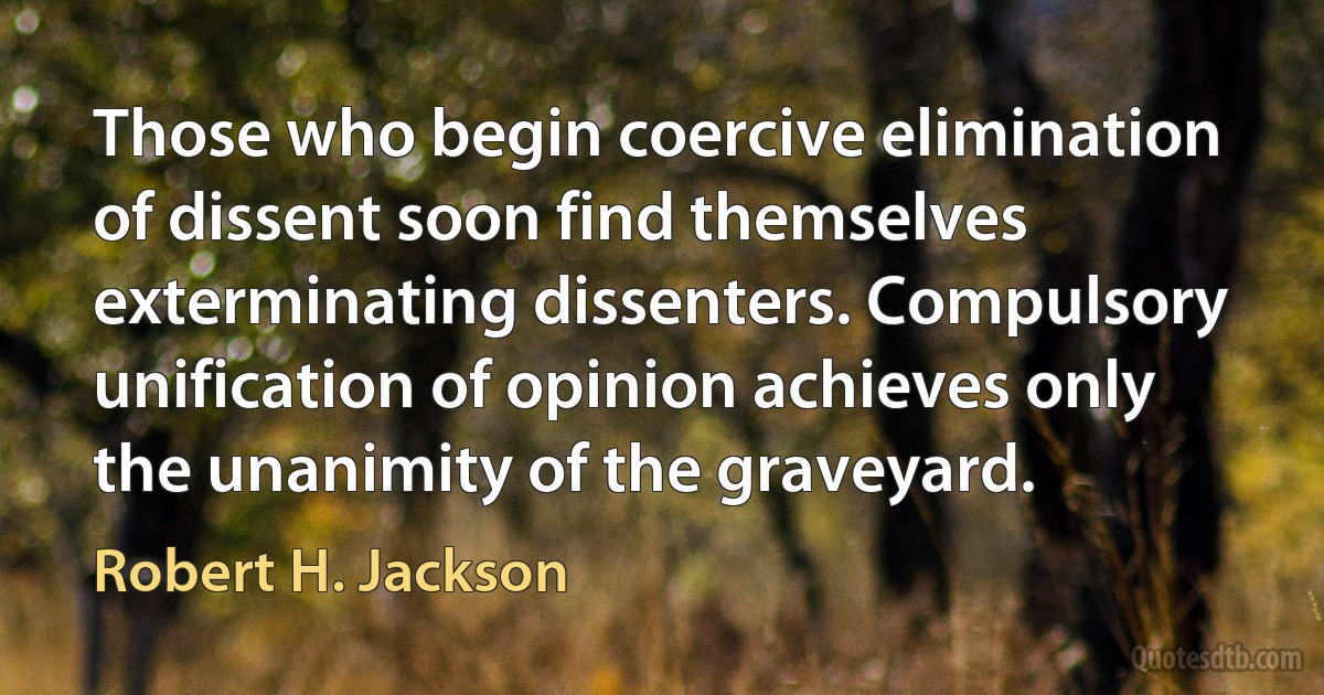 Those who begin coercive elimination of dissent soon find themselves exterminating dissenters. Compulsory unification of opinion achieves only the unanimity of the graveyard. (Robert H. Jackson)