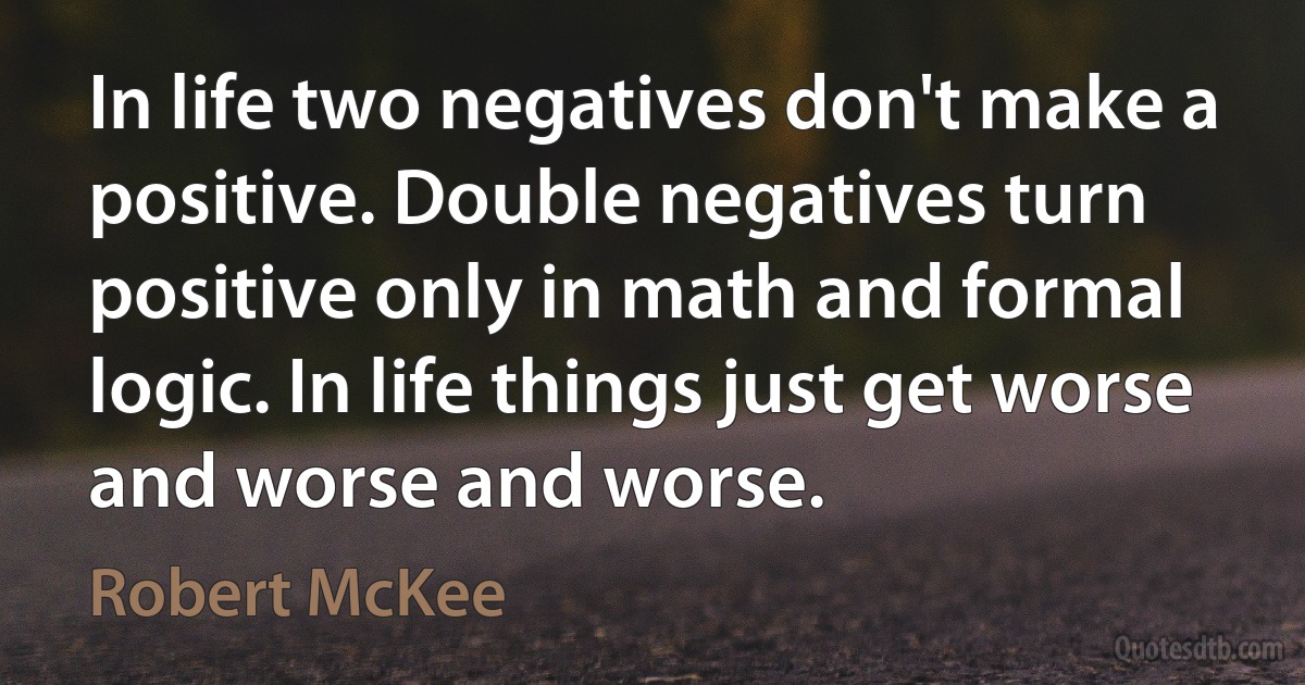 In life two negatives don't make a positive. Double negatives turn positive only in math and formal logic. In life things just get worse and worse and worse. (Robert McKee)