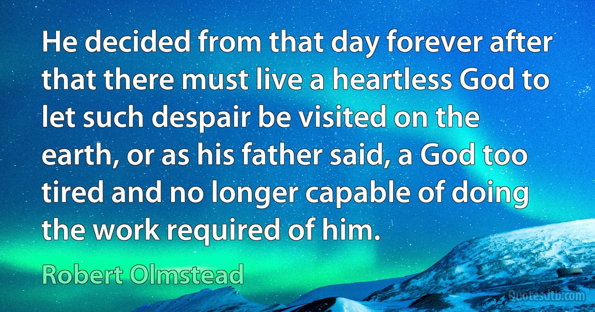 He decided from that day forever after that there must live a heartless God to let such despair be visited on the earth, or as his father said, a God too tired and no longer capable of doing the work required of him. (Robert Olmstead)