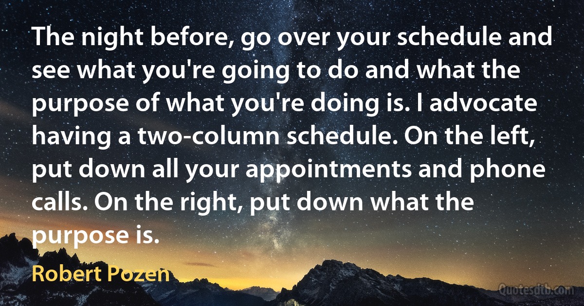 The night before, go over your schedule and see what you're going to do and what the purpose of what you're doing is. I advocate having a two-column schedule. On the left, put down all your appointments and phone calls. On the right, put down what the purpose is. (Robert Pozen)