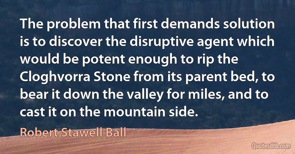 The problem that first demands solution is to discover the disruptive agent which would be potent enough to rip the Cloghvorra Stone from its parent bed, to bear it down the valley for miles, and to cast it on the mountain side. (Robert Stawell Ball)