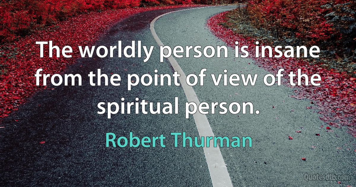 The worldly person is insane from the point of view of the spiritual person. (Robert Thurman)