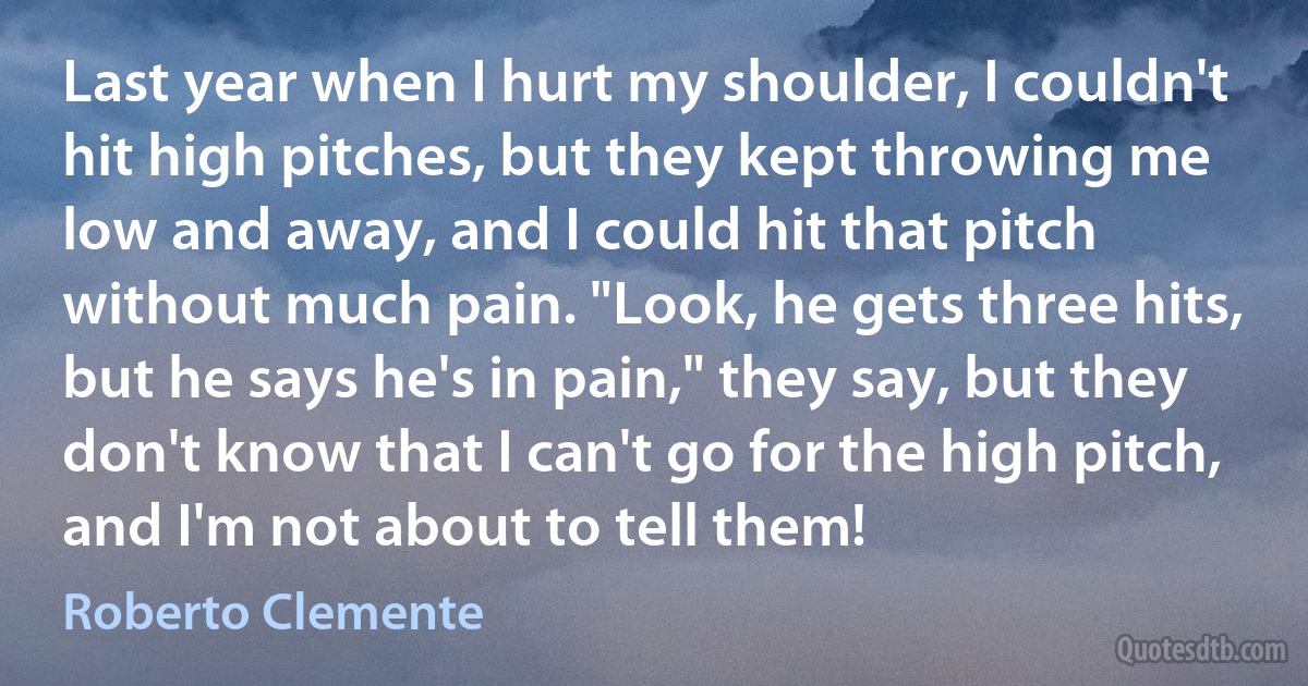 Last year when I hurt my shoulder, I couldn't hit high pitches, but they kept throwing me low and away, and I could hit that pitch without much pain. "Look, he gets three hits, but he says he's in pain," they say, but they don't know that I can't go for the high pitch, and I'm not about to tell them! (Roberto Clemente)