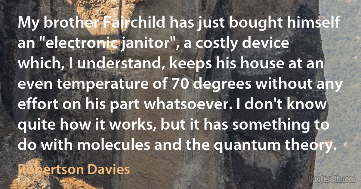 My brother Fairchild has just bought himself an "electronic janitor", a costly device which, I understand, keeps his house at an even temperature of 70 degrees without any effort on his part whatsoever. I don't know quite how it works, but it has something to do with molecules and the quantum theory. (Robertson Davies)