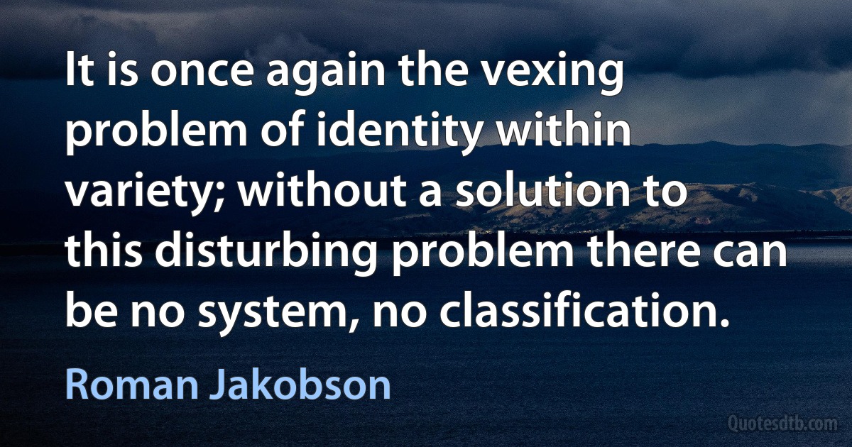 It is once again the vexing problem of identity within variety; without a solution to this disturbing problem there can be no system, no classification. (Roman Jakobson)