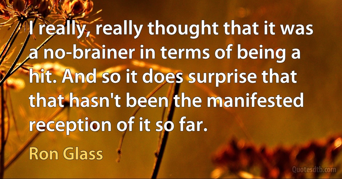 I really, really thought that it was a no-brainer in terms of being a hit. And so it does surprise that that hasn't been the manifested reception of it so far. (Ron Glass)