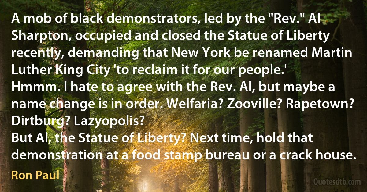 A mob of black demonstrators, led by the "Rev." Al Sharpton, occupied and closed the Statue of Liberty recently, demanding that New York be renamed Martin Luther King City 'to reclaim it for our people.'
Hmmm. I hate to agree with the Rev. Al, but maybe a name change is in order. Welfaria? Zooville? Rapetown? Dirtburg? Lazyopolis?
But Al, the Statue of Liberty? Next time, hold that demonstration at a food stamp bureau or a crack house. (Ron Paul)