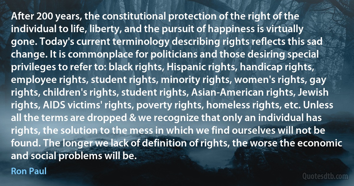 After 200 years, the constitutional protection of the right of the individual to life, liberty, and the pursuit of happiness is virtually gone. Today's current terminology describing rights reflects this sad change. It is commonplace for politicians and those desiring special privileges to refer to: black rights, Hispanic rights, handicap rights, employee rights, student rights, minority rights, women's rights, gay rights, children's rights, student rights, Asian-American rights, Jewish rights, AIDS victims' rights, poverty rights, homeless rights, etc. Unless all the terms are dropped & we recognize that only an individual has rights, the solution to the mess in which we find ourselves will not be found. The longer we lack of definition of rights, the worse the economic and social problems will be. (Ron Paul)