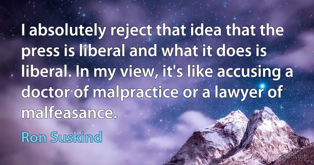 I absolutely reject that idea that the press is liberal and what it does is liberal. In my view, it's like accusing a doctor of malpractice or a lawyer of malfeasance. (Ron Suskind)