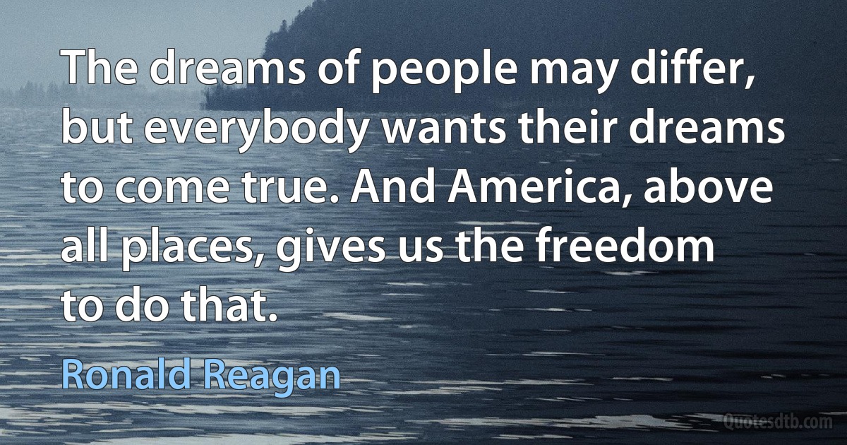 The dreams of people may differ, but everybody wants their dreams to come true. And America, above all places, gives us the freedom to do that. (Ronald Reagan)