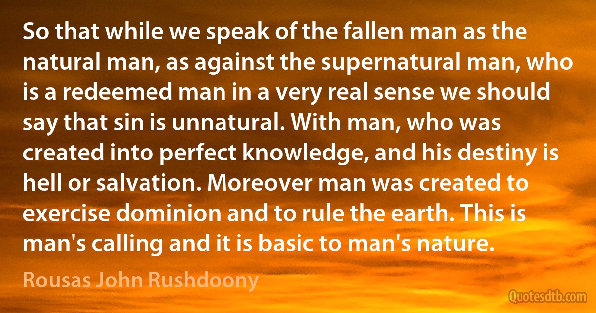 So that while we speak of the fallen man as the natural man, as against the supernatural man, who is a redeemed man in a very real sense we should say that sin is unnatural. With man, who was created into perfect knowledge, and his destiny is hell or salvation. Moreover man was created to exercise dominion and to rule the earth. This is man's calling and it is basic to man's nature. (Rousas John Rushdoony)