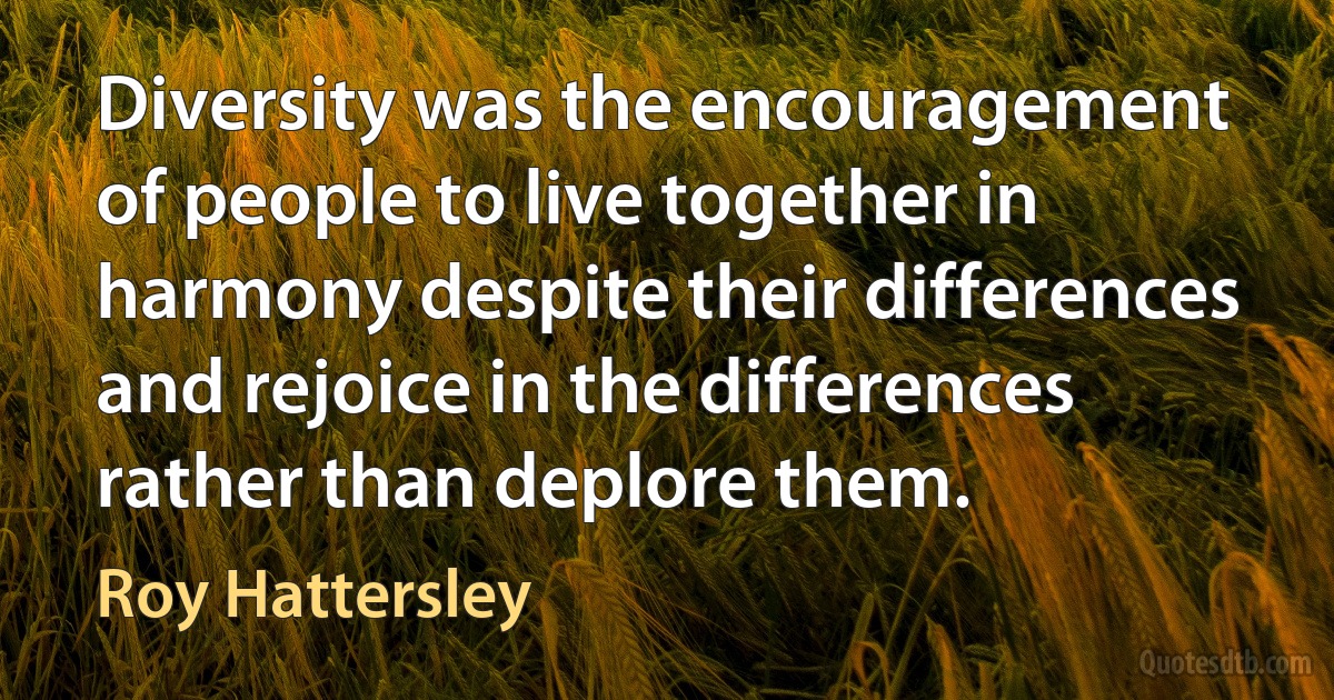 Diversity was the encouragement of people to live together in harmony despite their differences and rejoice in the differences rather than deplore them. (Roy Hattersley)