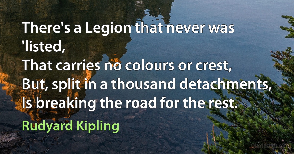 There's a Legion that never was 'listed,
That carries no colours or crest,
But, split in a thousand detachments,
Is breaking the road for the rest. (Rudyard Kipling)