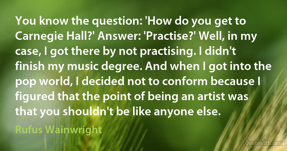 You know the question: 'How do you get to Carnegie Hall?' Answer: 'Practise?' Well, in my case, I got there by not practising. I didn't finish my music degree. And when I got into the pop world, I decided not to conform because I figured that the point of being an artist was that you shouldn't be like anyone else. (Rufus Wainwright)