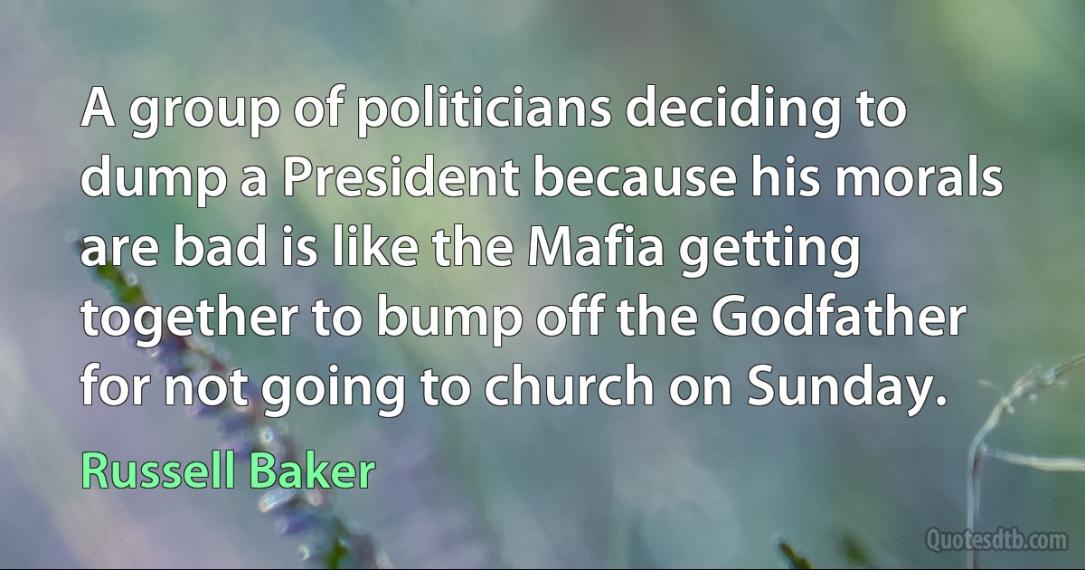 A group of politicians deciding to dump a President because his morals are bad is like the Mafia getting together to bump off the Godfather for not going to church on Sunday. (Russell Baker)