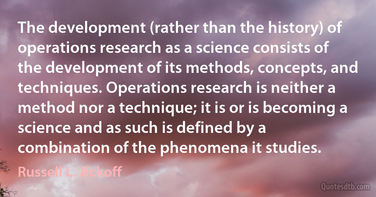 The development (rather than the history) of operations research as a science consists of the development of its methods, concepts, and techniques. Operations research is neither a method nor a technique; it is or is becoming a science and as such is defined by a combination of the phenomena it studies. (Russell L. Ackoff)