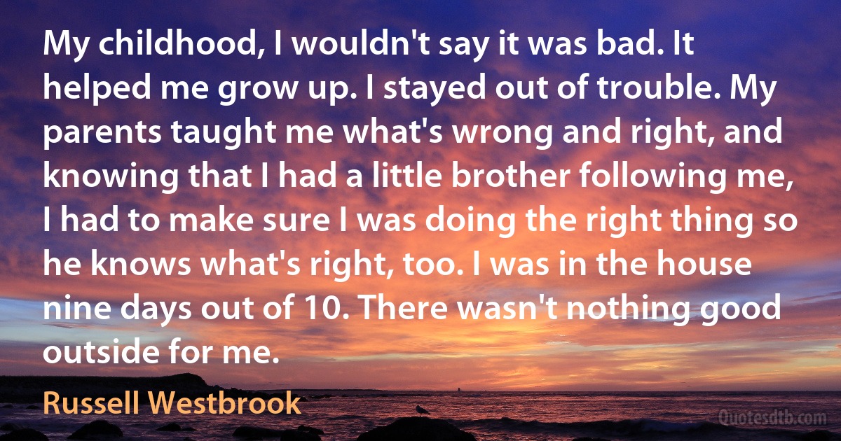 My childhood, I wouldn't say it was bad. It helped me grow up. I stayed out of trouble. My parents taught me what's wrong and right, and knowing that I had a little brother following me, I had to make sure I was doing the right thing so he knows what's right, too. I was in the house nine days out of 10. There wasn't nothing good outside for me. (Russell Westbrook)