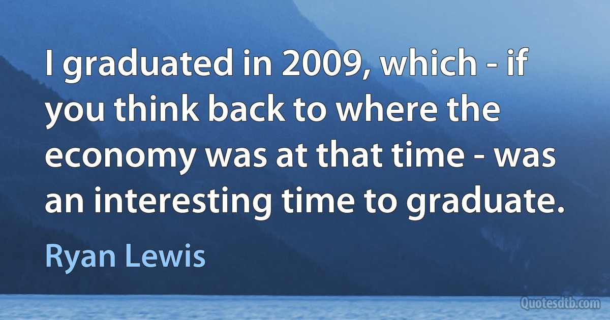 I graduated in 2009, which - if you think back to where the economy was at that time - was an interesting time to graduate. (Ryan Lewis)