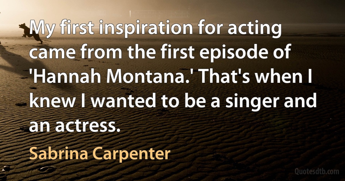 My first inspiration for acting came from the first episode of 'Hannah Montana.' That's when I knew I wanted to be a singer and an actress. (Sabrina Carpenter)