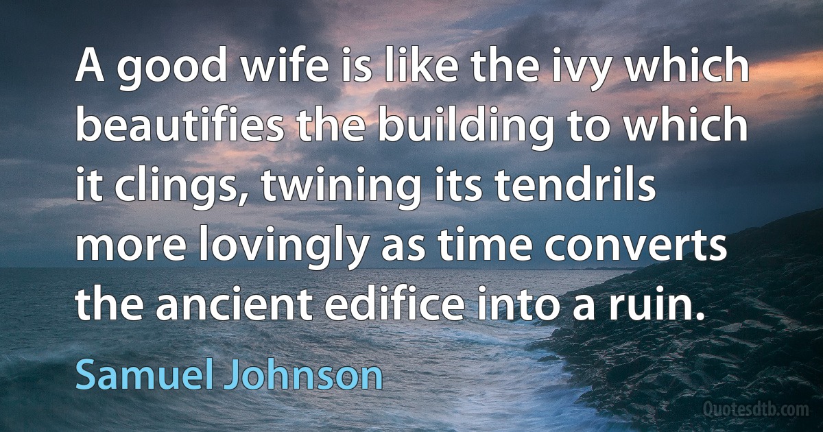 A good wife is like the ivy which beautifies the building to which it clings, twining its tendrils more lovingly as time converts the ancient edifice into a ruin. (Samuel Johnson)