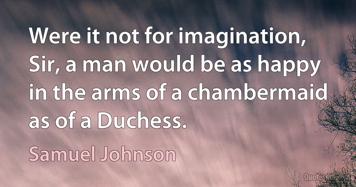 Were it not for imagination, Sir, a man would be as happy in the arms of a chambermaid as of a Duchess. (Samuel Johnson)