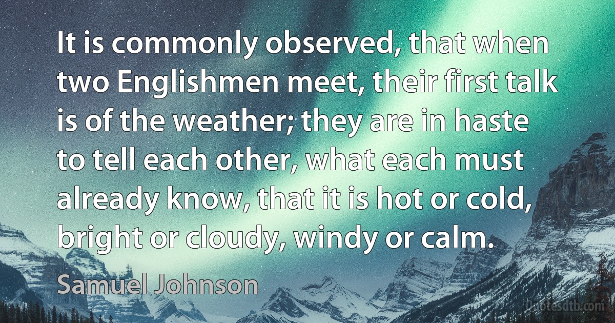 It is commonly observed, that when two Englishmen meet, their first talk is of the weather; they are in haste to tell each other, what each must already know, that it is hot or cold, bright or cloudy, windy or calm. (Samuel Johnson)