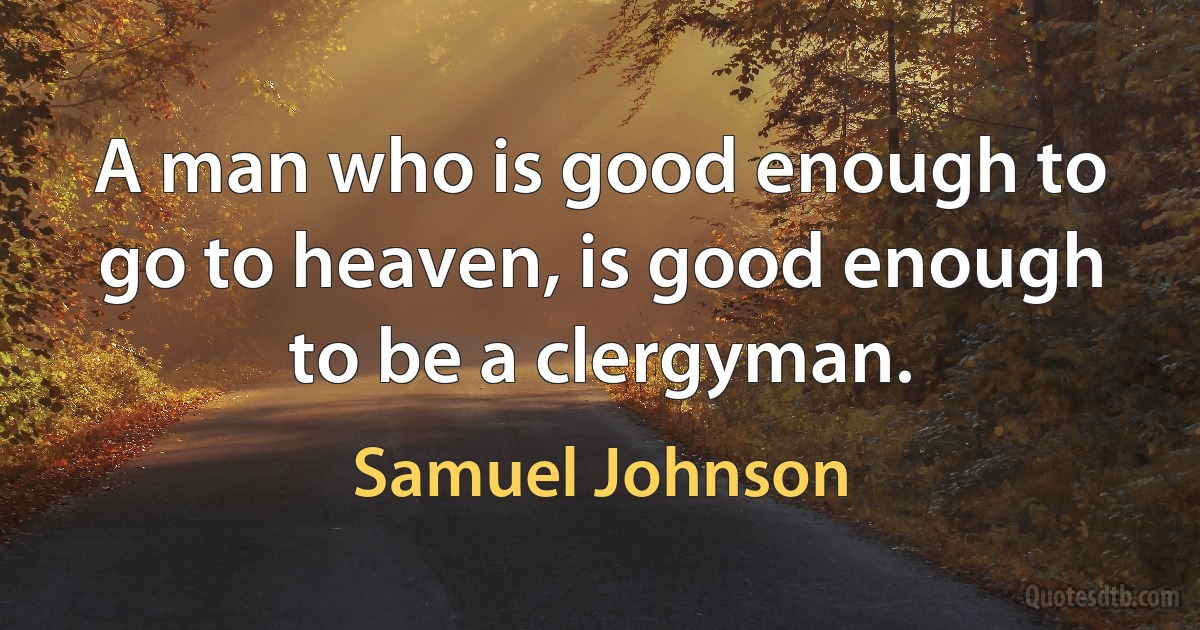 A man who is good enough to go to heaven, is good enough to be a clergyman. (Samuel Johnson)