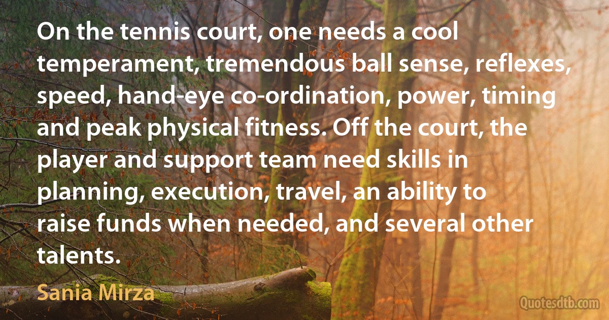 On the tennis court, one needs a cool temperament, tremendous ball sense, reflexes, speed, hand-eye co-ordination, power, timing and peak physical fitness. Off the court, the player and support team need skills in planning, execution, travel, an ability to raise funds when needed, and several other talents. (Sania Mirza)