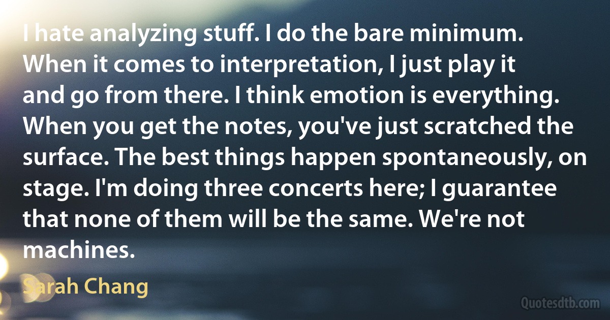 I hate analyzing stuff. I do the bare minimum. When it comes to interpretation, I just play it and go from there. I think emotion is everything. When you get the notes, you've just scratched the surface. The best things happen spontaneously, on stage. I'm doing three concerts here; I guarantee that none of them will be the same. We're not machines. (Sarah Chang)