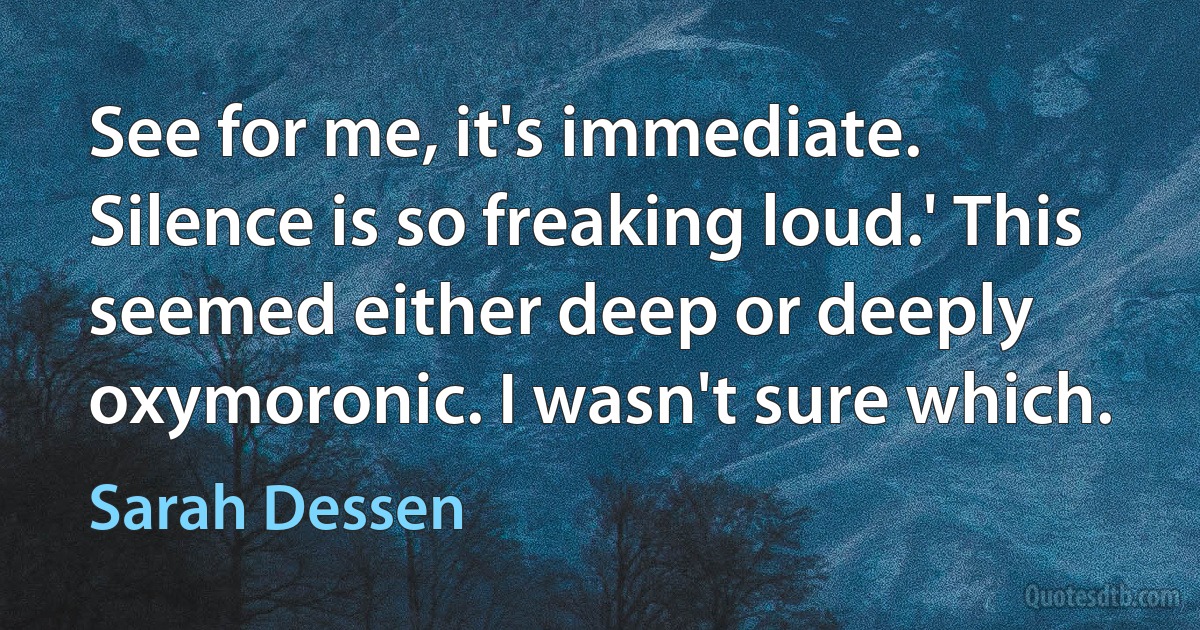 See for me, it's immediate. Silence is so freaking loud.' This seemed either deep or deeply oxymoronic. I wasn't sure which. (Sarah Dessen)