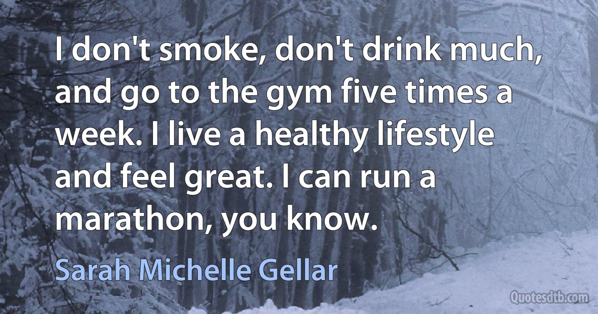 I don't smoke, don't drink much, and go to the gym five times a week. I live a healthy lifestyle and feel great. I can run a marathon, you know. (Sarah Michelle Gellar)