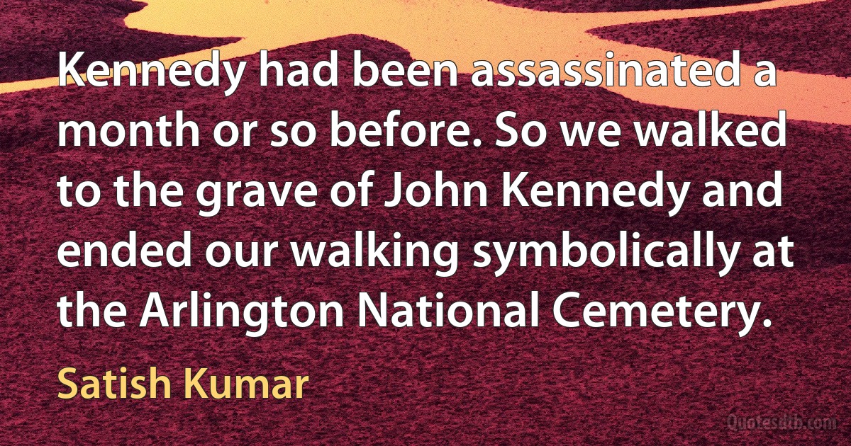 Kennedy had been assassinated a month or so before. So we walked to the grave of John Kennedy and ended our walking symbolically at the Arlington National Cemetery. (Satish Kumar)