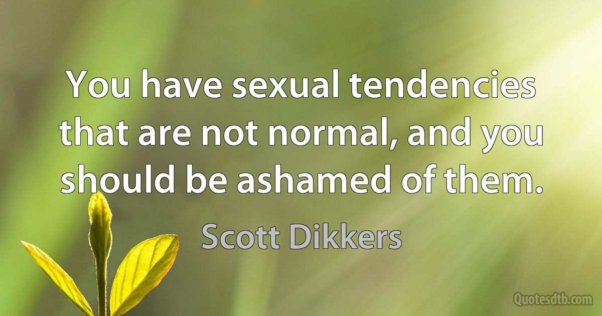 You have sexual tendencies that are not normal, and you should be ashamed of them. (Scott Dikkers)