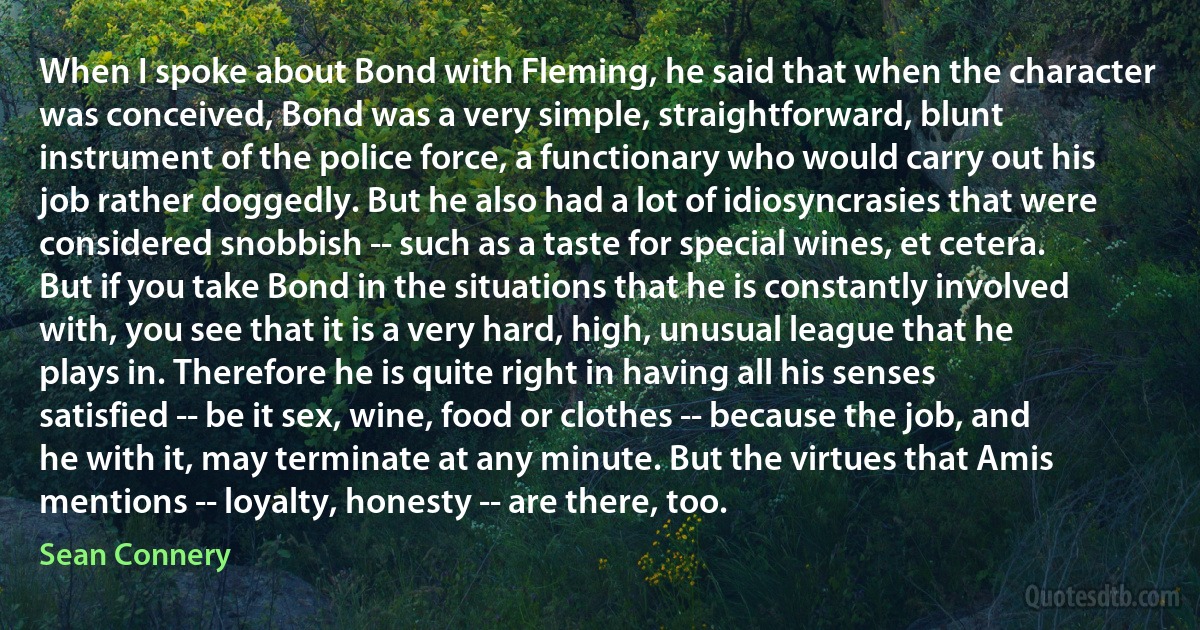 When I spoke about Bond with Fleming, he said that when the character was conceived, Bond was a very simple, straightforward, blunt instrument of the police force, a functionary who would carry out his job rather doggedly. But he also had a lot of idiosyncrasies that were considered snobbish -- such as a taste for special wines, et cetera. But if you take Bond in the situations that he is constantly involved with, you see that it is a very hard, high, unusual league that he plays in. Therefore he is quite right in having all his senses satisfied -- be it sex, wine, food or clothes -- because the job, and he with it, may terminate at any minute. But the virtues that Amis mentions -- loyalty, honesty -- are there, too. (Sean Connery)