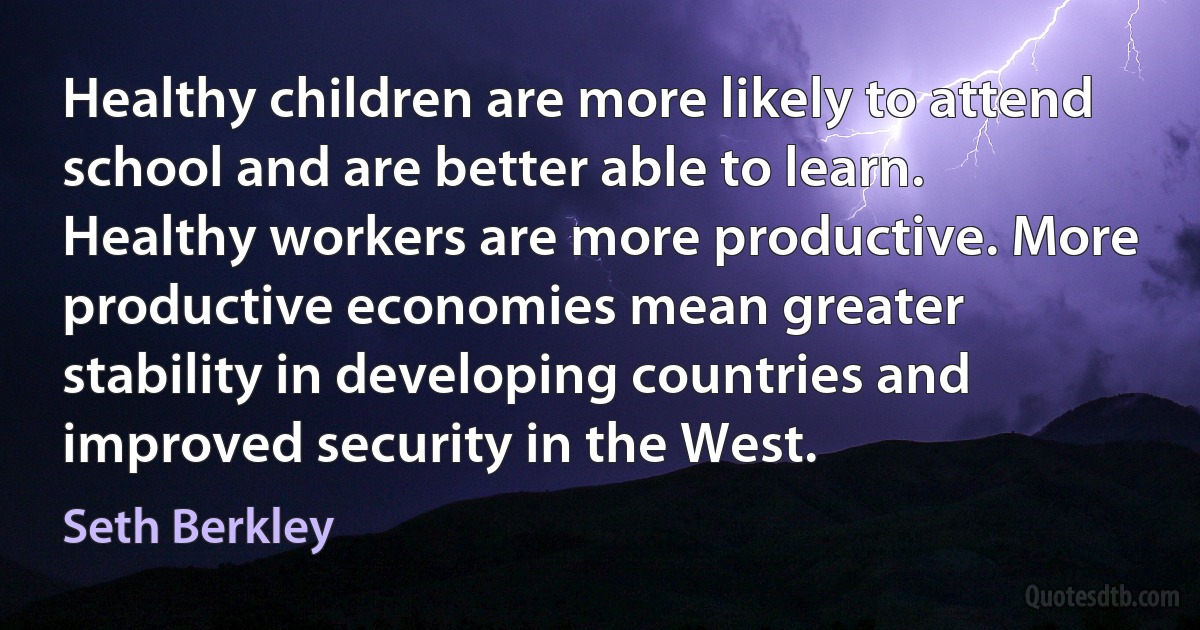 Healthy children are more likely to attend school and are better able to learn. Healthy workers are more productive. More productive economies mean greater stability in developing countries and improved security in the West. (Seth Berkley)