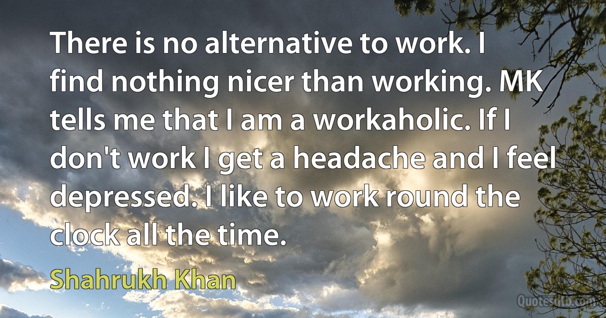 There is no alternative to work. I find nothing nicer than working. MK tells me that I am a workaholic. If I don't work I get a headache and I feel depressed. I like to work round the clock all the time. (Shahrukh Khan)