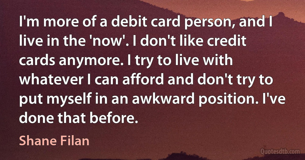 I'm more of a debit card person, and I live in the 'now'. I don't like credit cards anymore. I try to live with whatever I can afford and don't try to put myself in an awkward position. I've done that before. (Shane Filan)