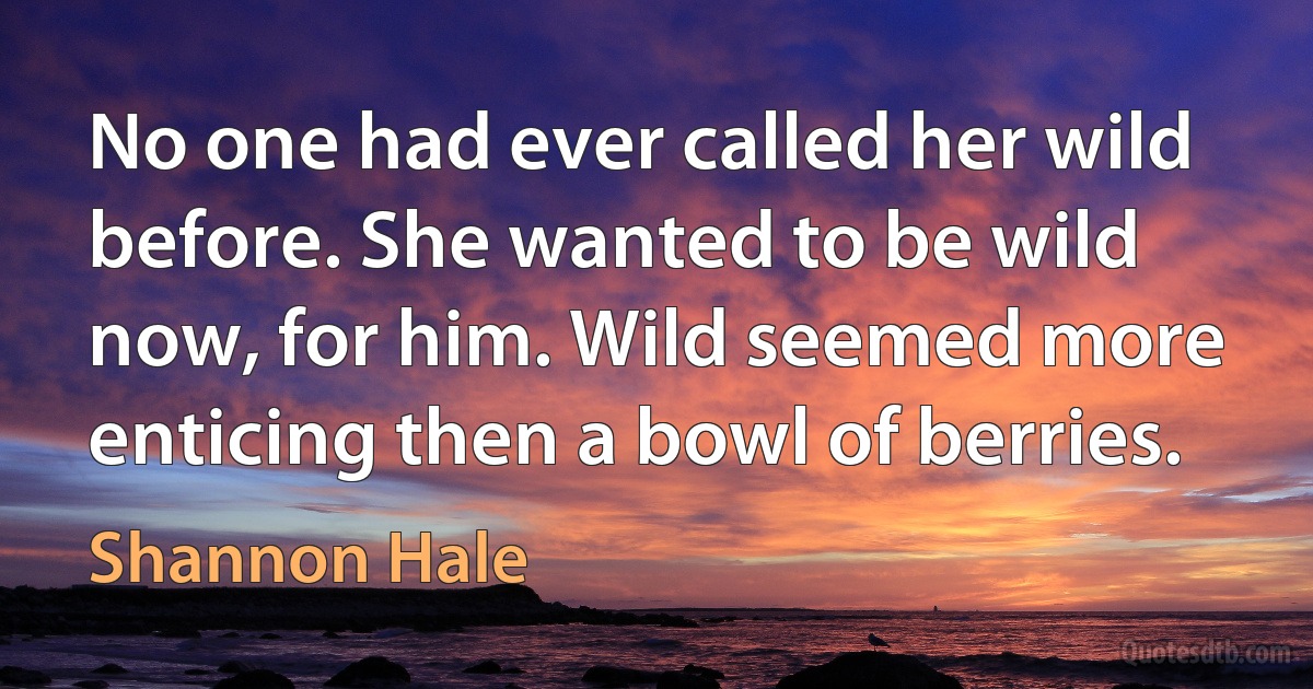 No one had ever called her wild before. She wanted to be wild now, for him. Wild seemed more enticing then a bowl of berries. (Shannon Hale)