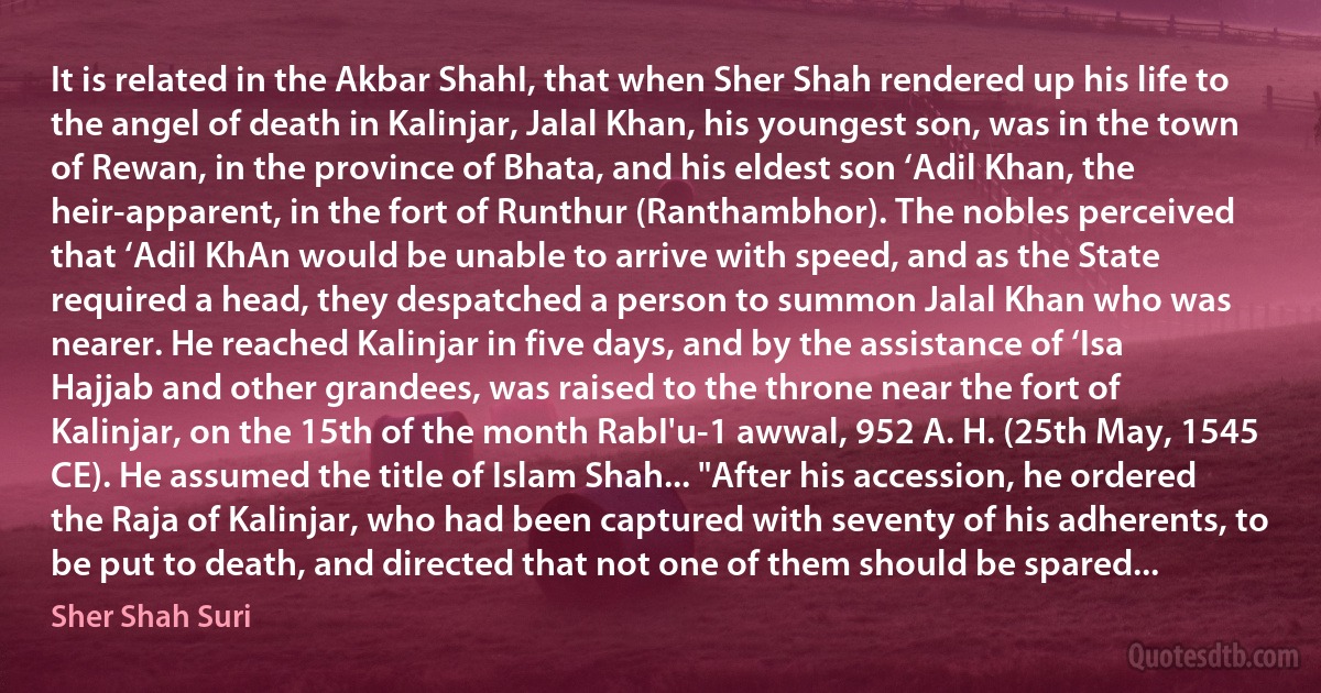 It is related in the Akbar ShahI, that when Sher Shah rendered up his life to the angel of death in Kalinjar, Jalal Khan, his youngest son, was in the town of Rewan, in the province of Bhata, and his eldest son ‘Adil Khan, the heir-apparent, in the fort of Runthur (Ranthambhor). The nobles perceived that ‘Adil KhAn would be unable to arrive with speed, and as the State required a head, they despatched a person to summon Jalal Khan who was nearer. He reached Kalinjar in five days, and by the assistance of ‘Isa Hajjab and other grandees, was raised to the throne near the fort of Kalinjar, on the 15th of the month RabI'u-1 awwal, 952 A. H. (25th May, 1545 CE). He assumed the title of Islam Shah... "After his accession, he ordered the Raja of Kalinjar, who had been captured with seventy of his adherents, to be put to death, and directed that not one of them should be spared... (Sher Shah Suri)